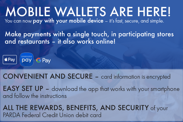 MOBILE WALLETS ARE HERE! You can now pay with your mobile device – it’s fast, secure, and simple. Make payments with a single touch, in participating stores and restaurants – it also works online!  CONVENIENT AND SECURE – card information is encrypted EASY SET UP – download the app that works with your smartphone and follow the instructions ALL THE REWARDS, BENEFITS, AND SECURITY of your PARDA Federal Credit Union debit card